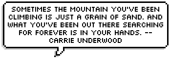 Sometimes the mountain you've been climbing is just a grain of sand. And what you've been out there searching for forever is in your hands. -- Carrie Underwood